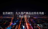 全员破防：久久国产精品出现名场面 · 热点3078