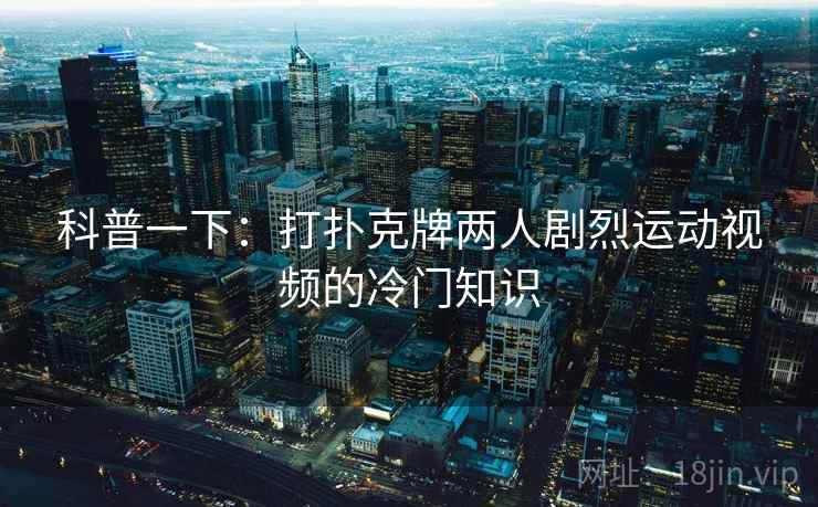 科普一下：打扑克牌两人剧烈运动视频的冷门知识