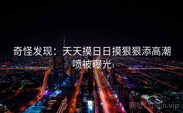 奇怪发现：天天摸日日摸狠狠添高潮喷被曝光