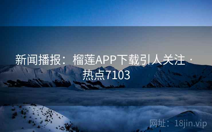 新闻播报：榴莲APP下载引人关注 · 热点7103
