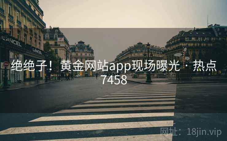 绝绝子！黄金网站app现场曝光 · 热点7458