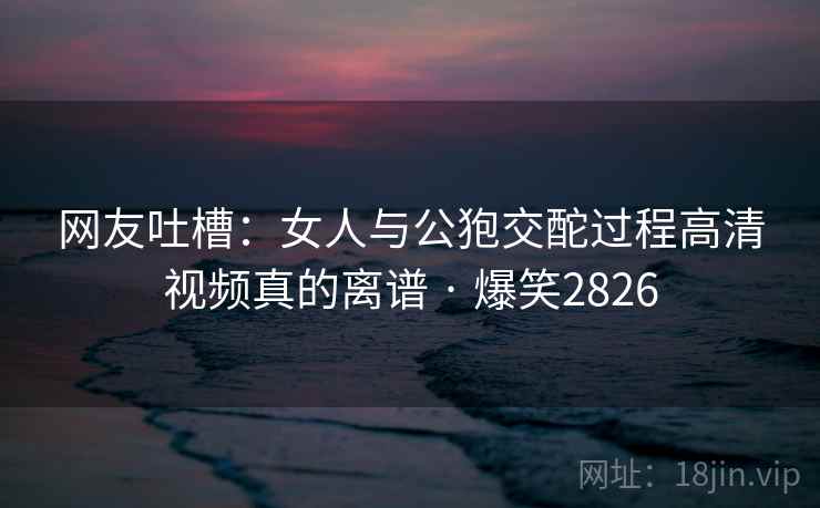 网友吐槽：女人与公狍交酡过程高清视频真的离谱 · 爆笑2826