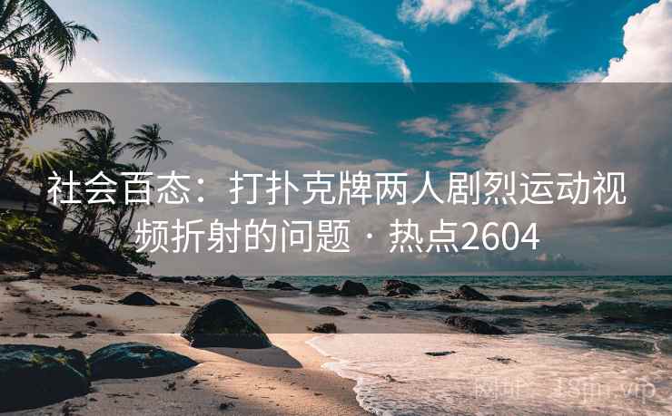 社会百态：打扑克牌两人剧烈运动视频折射的问题 · 热点2604
