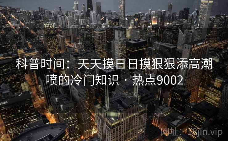 科普时间:天天摸日日摸狠狠添高潮喷的冷门知识 · 热点9002 科普时间:天天摸日日摸狠狠添高潮喷的冷门知识 · 热点9002