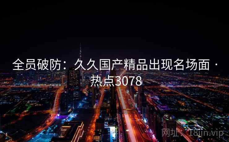 全员破防：久久国产精品出现名场面 · 热点3078